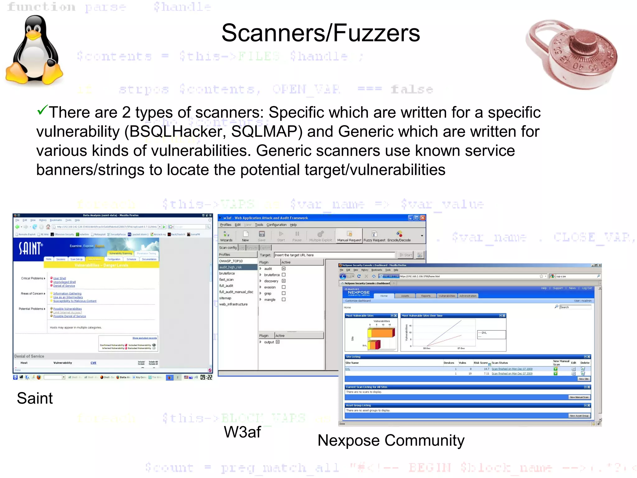 Scanners/Fuzzers


  There are 2 types of scanners: Specific which are written for a specific
  vulnerability (BSQLHacker, SQLMAP) and Generic which are written for
  various kinds of vulnerabilities. Generic scanners use known service
  banners/strings to locate the potential target/vulnerabilities




Saint

                             W3af
                                          Nexpose Community
 