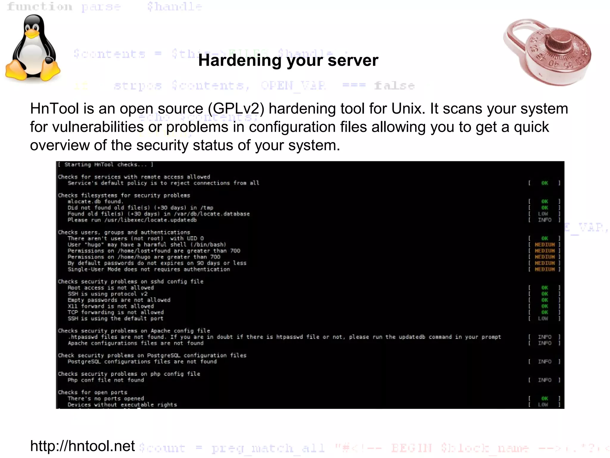 Hardening your server

HnTool is an open source (GPLv2) hardening tool for Unix. It scans your system
for vulnerabilities or problems in configuration files allowing you to get a quick
overview of the security status of your system.




http://hntool.net
 