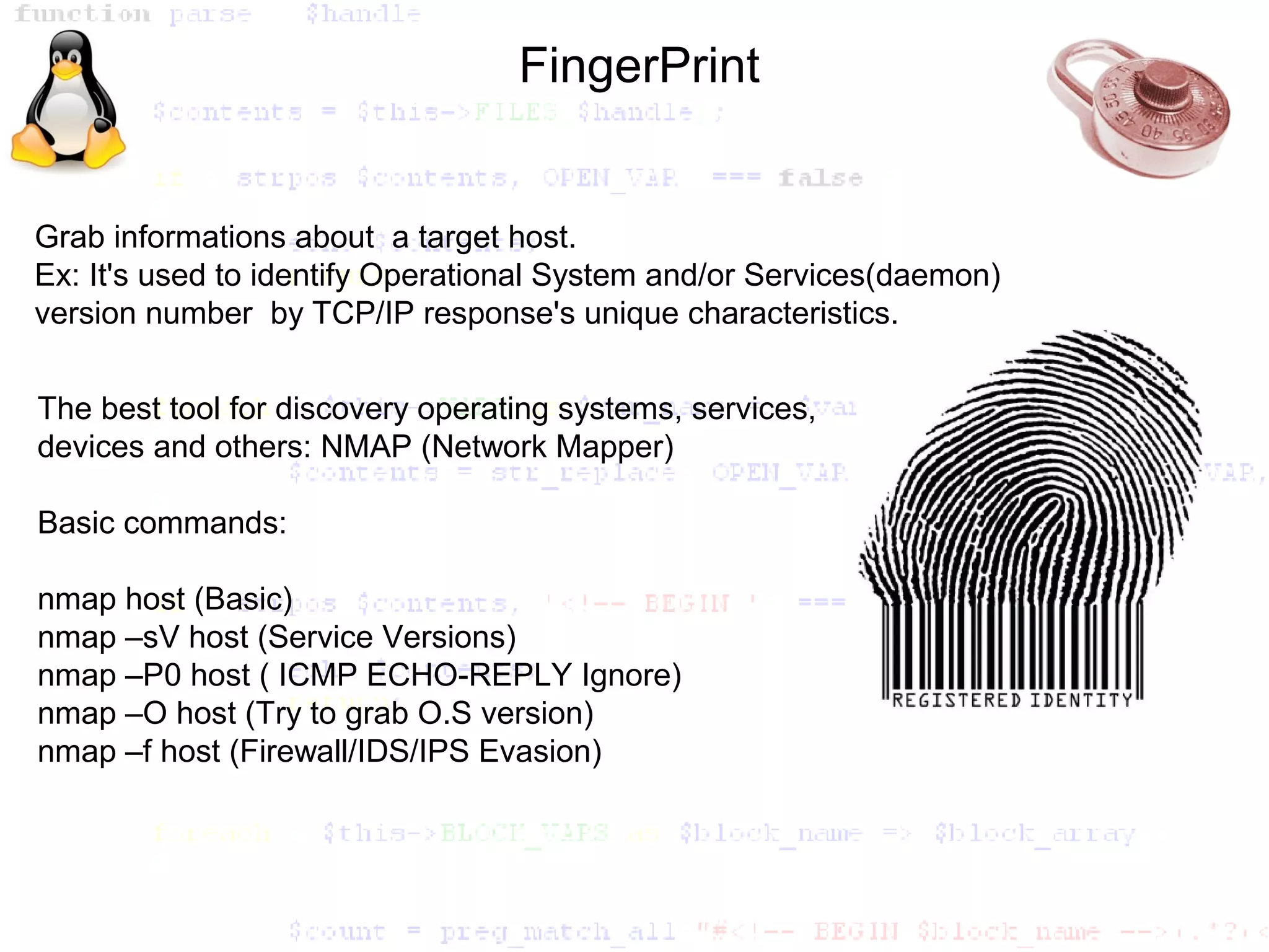 FingerPrint


Grab informations about a target host.
Ex: It's used to identify Operational System and/or Services(daemon)
version number by TCP/IP response's unique characteristics.


The best tool for discovery operating systems, services,
devices and others: NMAP (Network Mapper)

Basic commands:

nmap host (Basic)
nmap –sV host (Service Versions)
nmap –P0 host ( ICMP ECHO-REPLY Ignore)
nmap –O host (Try to grab O.S version)
nmap –f host (Firewall/IDS/IPS Evasion)
 