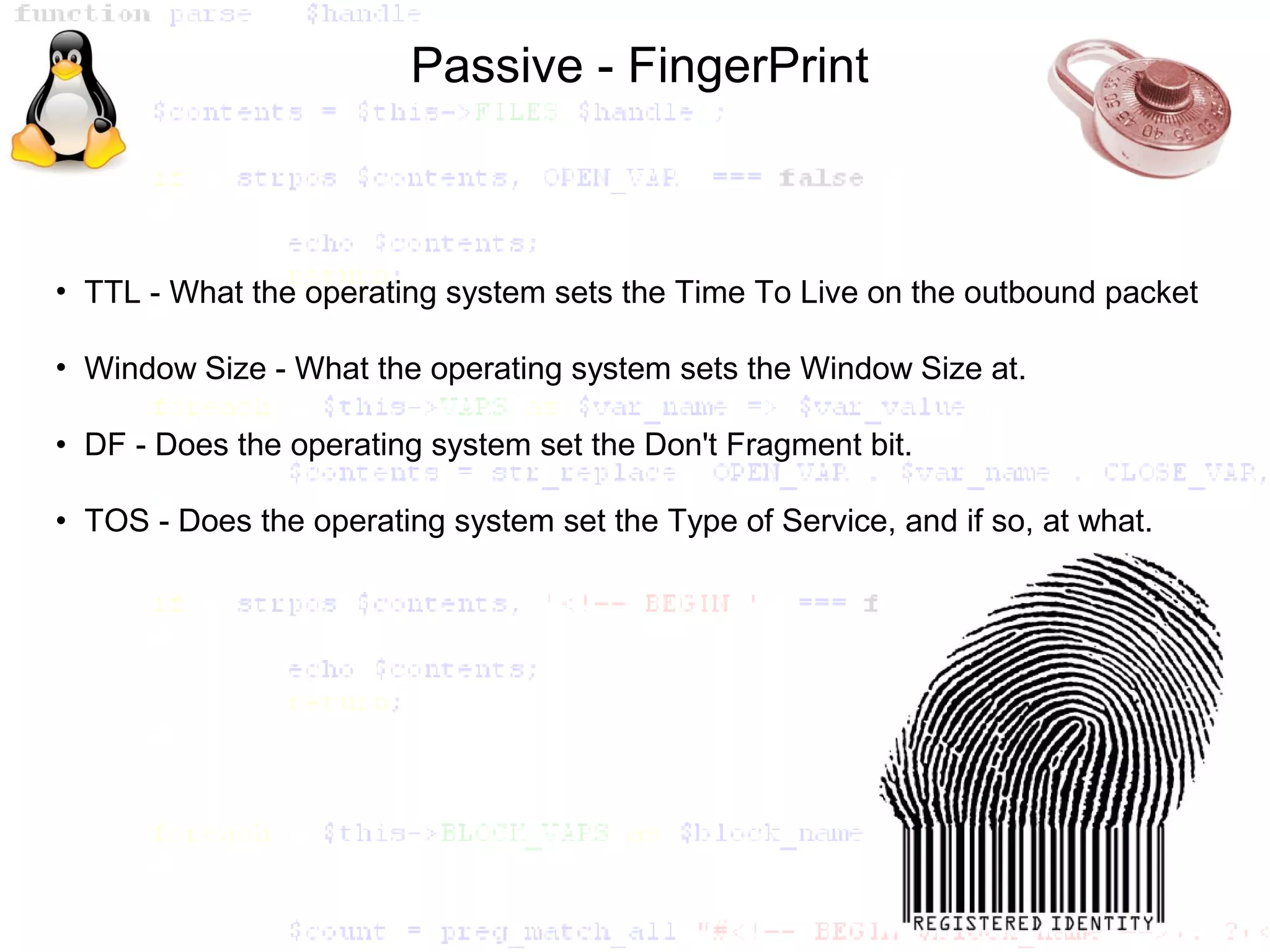 Passive - FingerPrint



• TTL - What the operating system sets the Time To Live on the outbound packet

• Window Size - What the operating system sets the Window Size at.

• DF - Does the operating system set the Don't Fragment bit.

• TOS - Does the operating system set the Type of Service, and if so, at what.
 