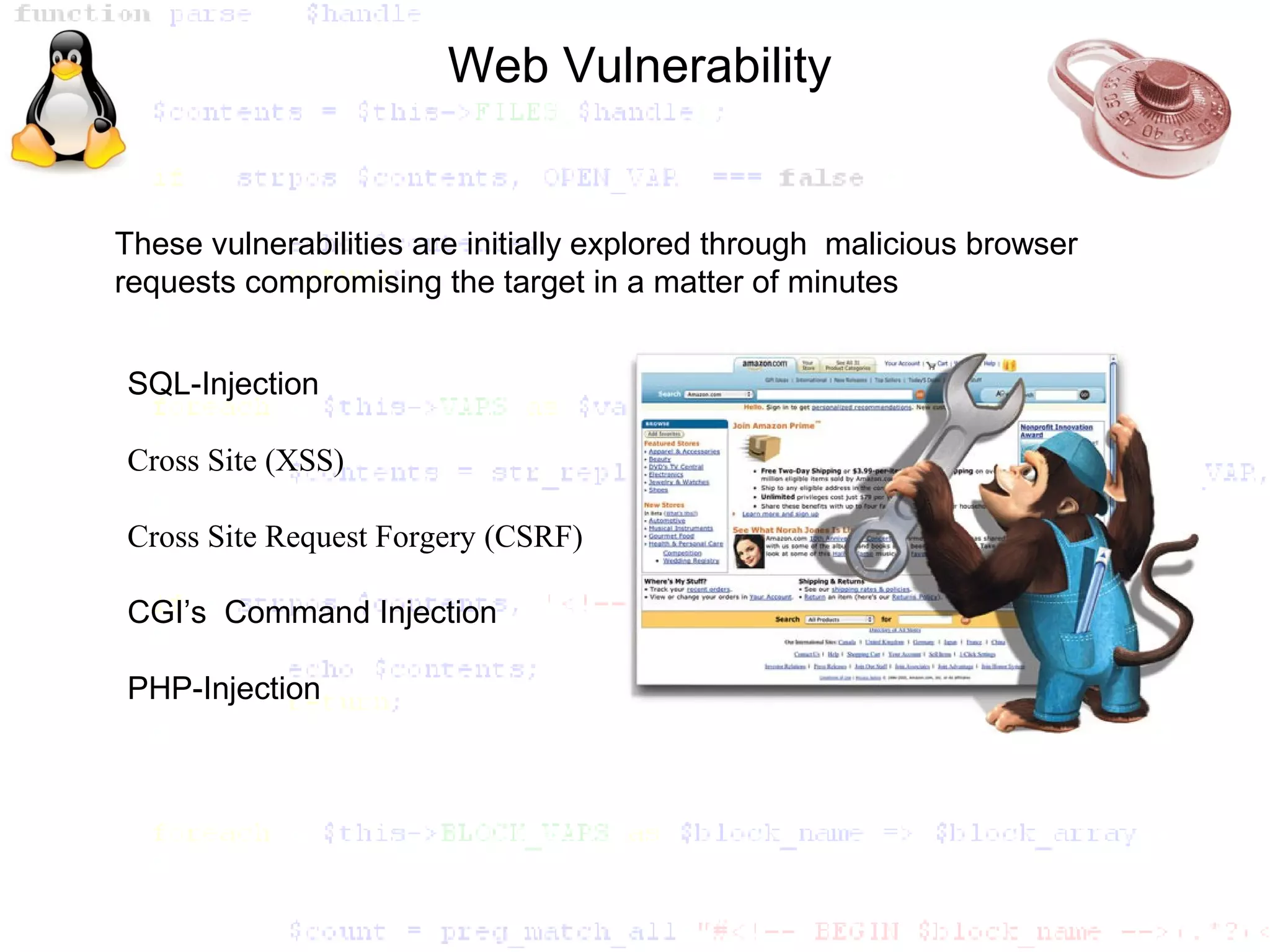 Web Vulnerability


These vulnerabilities are initially explored through malicious browser
requests compromising the target in a matter of minutes


SQL-Injection

Cross Site (XSS)

Cross Site Request Forgery (CSRF)

CGI’s Command Injection

PHP-Injection
 