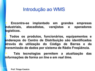 Introdução ao WMS

 Encontra-se implantado em grandes empresas
industriais, atacadistas, varejistas e operadores
logísticos.
 Todos os produtos, funcionários, equipamentos e
endereços do Centro de Distribuição são identificados
através da utilização do Código de Barras e da
transmissão de dados por sistema de Rádio Freqüência.
     Tais tecnologias permitem a atualização das
informações de forma on line e em real time.


     Prof. Thiago Casácio
  Prof. Mario Silvestri Filho
 