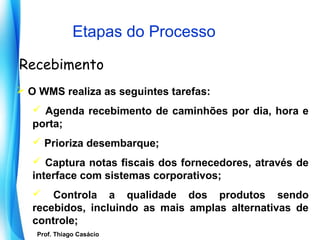 Etapas do Processo

Recebimento
 O WMS realiza as seguintes tarefas:
    Agenda recebimento de caminhões por dia, hora e
   porta;
    Prioriza desembarque;
    Captura notas fiscais dos fornecedores, através de
   interface com sistemas corporativos;
    Controla a qualidade dos produtos sendo
   recebidos, incluindo as mais amplas alternativas de
   controle;
     Prof. Thiago Casácio
  Prof. Mario Silvestri Filho
 