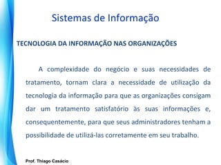 Sistemas de Informação

TECNOLOGIA DA INFORMAÇÃO NAS ORGANIZAÇÕES


          A complexidade do negócio e suas necessidades de
   tratamento, tornam clara a necessidade de utilização da
   tecnologia da informação para que as organizações consigam
   dar um tratamento satisfatório às suas informações e,
   consequentemente, para que seus administradores tenham a
   possibilidade de utilizá-las corretamente em seu trabalho.


    Prof. Thiago Casácio
 Prof. Mario Silvestri Filho
 