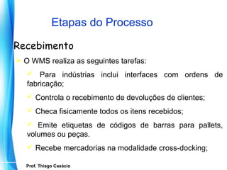 Etapas do Processo

Recebimento
 O WMS realiza as seguintes tarefas:
    Para indústrias inclui interfaces com ordens de
   fabricação;
    Controla o recebimento de devoluções de clientes;
    Checa fisicamente todos os itens recebidos;
    Emite etiquetas de códigos de barras para pallets,
   volumes ou peças.
    Recebe mercadorias na modalidade cross-docking;

    Prof. Thiago Casácio
 Prof. Mario Silvestri Filho
 