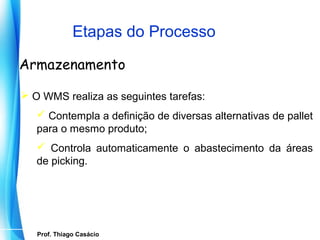 Etapas do Processo

Armazenamento

 O WMS realiza as seguintes tarefas:
    Contempla a definição de diversas alternativas de pallet
   para o mesmo produto;
    Controla automaticamente o abastecimento da áreas
   de picking.




    Prof. Thiago Casácio
 Prof. Mario Silvestri Filho
 