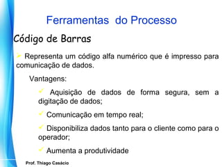 Ferramentas do Processo
Código de Barras
 Representa um código alfa numérico que é impresso para
comunicação de dados.
     Vantagens:
           Aquisição de dados de forma segura, sem a
          digitação de dados;
           Comunicação em tempo real;
           Disponibiliza dados tanto para o cliente como para o
          operador;
           Aumenta a produtividade
    Prof. Thiago Casácio
 Prof. Mario Silvestri Filho
 