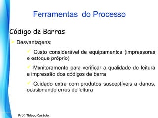 Ferramentas do Processo

Código de Barras
 Desvantagens:
           Custo considerável de equipamentos (impressoras
          e estoque próprio)
           Monitoramento para verificar a qualidade de leitura
          e impressão dos códigos de barra
           Cuidado extra com produtos susceptíveis a danos,
          ocasionando erros de leitura



    Prof. Thiago Casácio
 Prof. Mario Silvestri Filho
 