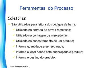 Ferramentas do Processo

Coletores
 São utilizados para leitura dos códigos de barra;
      Utilizado na entrada de novas remessas;
      Utilizado na contagem de mercadorias;
      Utilizado no cadastramento de um produto;
      Informa quantidade a ser separada;
      Informa o local aonde está endereçado o produto;
      Informa o destino do produto.

   Prof. Thiago Casácio
Prof. Mario Silvestri Filho
 