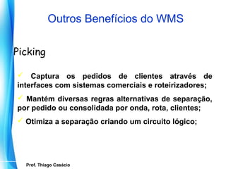 Outros Benefícios do WMS

Picking

 Captura os pedidos de clientes através de
interfaces com sistemas comerciais e roteirizadores;
 Mantém diversas regras alternativas de separação,
por pedido ou consolidada por onda, rota, clientes;
 Otimiza a separação criando um circuito lógico;




    Prof. Thiago Casácio
 Prof. Mario Silvestri Filho
 