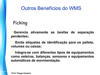 Outros Benefícios do WMS

    Picking
 Gerencia ativamente as tarefas de separação
 pendentes;
  Emite etiquetas de identificação para os pallets,
 volumes ou caixas;
  Integra-se com diferentes tipos de equipamentos
 como esteiras, balanças, sensores e equipamentos
 automáticos de movimentação.


   Prof. Thiago Casácio
Prof. Mario Silvestri Filho
 