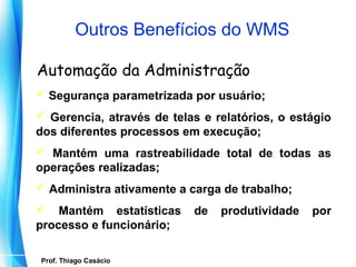 Outros Benefícios do WMS

 Automação da Administração
 Segurança parametrizada por usuário;
 Gerencia, através de telas e relatórios, o estágio
dos diferentes processos em execução;
 Mantém uma rastreabilidade total de todas as
operações realizadas;
 Administra ativamente a carga de trabalho;
 Mantém estatísticas         de   produtividade   por
processo e funcionário;

   Prof. Thiago Casácio
Prof. Mario Silvestri Filho
 