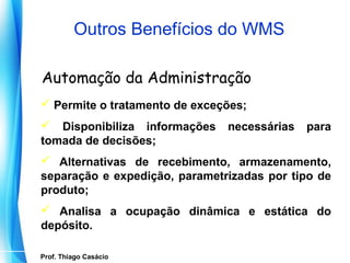 Outros Benefícios do WMS

   Automação da Administração
   Permite o tratamento de exceções;
   Disponibiliza informações    necessárias   para
  tomada de decisões;
   Alternativas de recebimento, armazenamento,
  separação e expedição, parametrizadas por tipo de
  produto;
   Analisa a ocupação dinâmica e estática do
  depósito.

   Prof. Thiago Casácio
Prof. Mario Silvestri Filho
 