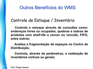 Outros Benefícios do WMS

  Controle de Estoque / Inventário
   Controla o estoque através de consultas como:
  endereços livres ou ocupados, quebras e sobras de
  produtos com shelf-life a vencer ou vencido, FIFO,
  entre outros;
   Analisa a fragmentação de espaços no Centro de
  Distribuição;
   Controla, através de parâmetros, a realização de
  inventários cíclicos ou gerais;


   Prof. Thiago Casácio
Prof. Mario Silvestri Filho
 