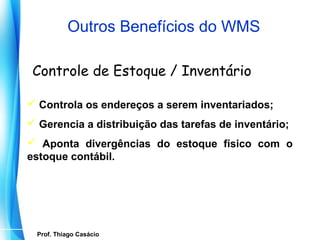 Outros Benefícios do WMS

 Controle de Estoque / Inventário

 Controla os endereços a serem inventariados;
 Gerencia a distribuição das tarefas de inventário;
 Aponta divergências do estoque físico com o
estoque contábil.




   Prof. Thiago Casácio
Prof. Mario Silvestri Filho
 