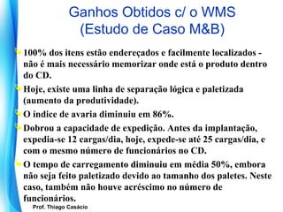 Ganhos Obtidos c/ o WMS
                      (Estudo de Caso M&B)
 100% dos itens estão endereçados e facilmente localizados -
  não é mais necessário memorizar onde está o produto dentro
  do CD.
 Hoje, existe uma linha de separação lógica e paletizada
  (aumento da produtividade).
 O índice de avaria diminuiu em 86%.
 Dobrou a capacidade de expedição. Antes da implantação,
  expedia-se 12 cargas/dia, hoje, expede-se até 25 cargas/dia, e
  com o mesmo número de funcionários no CD.
 O tempo de carregamento diminuiu em média 50%, embora
  não seja feito paletizado devido ao tamanho dos paletes. Neste
  caso, também não houve acréscimo no número de
  funcionários.
      Prof. Thiago Casácio
   Prof. Mario Silvestri Filho
 