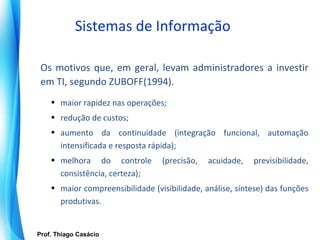 Sistemas de Informação

   Os motivos que, em geral, levam administradores a investir
   em TI, segundo ZUBOFF(1994).
       • maior rapidez nas operações;
       • redução de custos;
       • aumento da continuidade (integração funcional, automação
         intensificada e resposta rápida);
       • melhora do controle         (precisão,   acuidade,   previsibilidade,
         consistência, certeza);
       • maior compreensibilidade (visibilidade, análise, síntese) das funções
         produtivas.


   Prof. Thiago Casácio
Prof. Mario Silvestri Filho
 