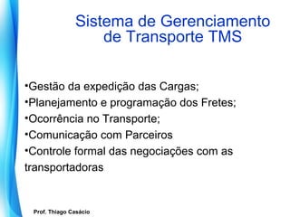 Sistema de Gerenciamento
                        de Transporte TMS

•Gestão da expedição das Cargas;
•Planejamento e programação dos Fretes;
•Ocorrência no Transporte;
•Comunicação com Parceiros
•Controle formal das negociações com as
transportadoras


   Prof. Thiago Casácio
Prof. Mario Silvestri Filho
 