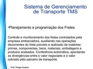 Sistema de Gerenciamento
                        de Transporte TMS

•Planejamento e programação dos Fretes

Controle e monitoramento dos fretes contratados pela
empresa embarcadora, auxiliando nas operações
decorrentes do frete previsto e realizado de matérias-
primas, componentes, bens, materiais, embalagens e
produtos acabados. Conferência automática, apontando
as divergências entre o valor negociado e o valor
cobrado pelo parceiro de transporte.

   Prof. Thiago Casácio
Prof. Mario Silvestri Filho
 