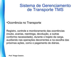 Sistema de Gerenciamento
                        de Transporte TMS

•Ocorrência no Transporte

Registro, controle e monitoramento das ocorrências
(roubo, avarias, reentrega, devolução, e outras
conforme necessidade), durante o trajeto da carga,
auxiliando nas operações decorrentes e na escolha das
próximas ações, como o pagamento de diárias.



   Prof. Thiago Casácio
Prof. Mario Silvestri Filho
 