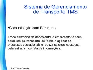 Sistema de Gerenciamento
                        de Transporte TMS

•Comunicação com Parceiros

Troca eletrônica de dados entre o embarcador e seus
parceiros de transporte, de forma a agilizar os
processos operacionais e reduzir os erros causados
pela entrada incorreta de informações.




   Prof. Thiago Casácio
Prof. Mario Silvestri Filho
 