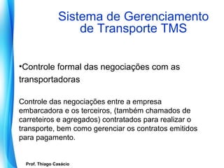 Sistema de Gerenciamento
                        de Transporte TMS

•Controle formal das negociações com as
transportadoras

Controle das negociações entre a empresa
embarcadora e os terceiros, (também chamados de
carreteiros e agregados) contratados para realizar o
transporte, bem como gerenciar os contratos emitidos
para pagamento.


   Prof. Thiago Casácio
Prof. Mario Silvestri Filho
 