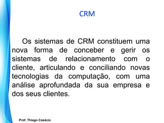 CRM


    Os sistemas de CRM constituem uma
nova forma de conceber e gerir os
sistemas de relacionamento com o
cliente, articulando e conciliando novas
tecnologias da computação, com uma
análise aprofundada da sua empresa e
dos seus clientes.


    Prof. Thiago Casácio
 Prof. Mario Silvestri Filho
 