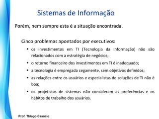 Sistemas de Informação
Porém, nem sempre esta é a situação encontrada.

    Cinco problemas apontados por executivos:
        • os investimentos em TI (Tecnologia da Informação) não são
          relacionados com a estratégia de negócios;
        • o retorno financeiro dos investimentos em TI é inadequado;
        • a tecnologia é empregada cegamente, sem objetivos definidos;
        • as relações entre os usuários e especialistas de soluções de TI não é
          boa;
        • os projetistas de sistemas não consideram as preferências e os
          hábitos de trabalho dos usuários.



   Prof. Thiago Casácio
Prof. Mario Silvestri Filho
 