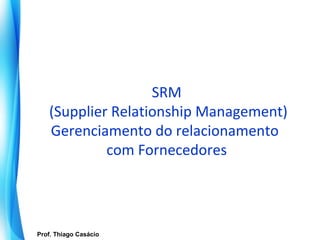 SRM
       (Supplier Relationship Management)
       Gerenciamento do relacionamento
                com Fornecedores




   Prof. Thiago Casácio
Prof. Mario Silvestri Filho
 