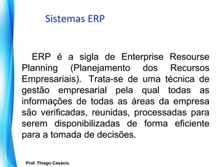 Sistemas ERP


   ERP é a sigla de Enterprise Resourse
Planning (Planejamento dos Recursos
Empresariais). Trata-se de uma técnica de
gestão empresarial pela qual todas as
informações de todas as áreas da empresa
são verificadas, reunidas, processadas para
serem disponibilizadas de forma eficiente
para a tomada de decisões.

   Prof. Thiago Casácio
Prof. Mario Silvestri Filho
 