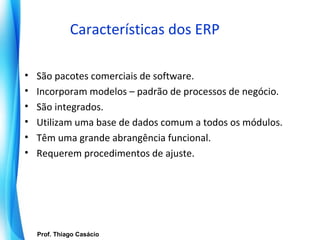 Características dos ERP

•     São pacotes comerciais de software.
•     Incorporam modelos – padrão de processos de negócio.
•     São integrados.
•     Utilizam uma base de dados comum a todos os módulos.
•     Têm uma grande abrangência funcional.
•     Requerem procedimentos de ajuste.




       Prof. Thiago Casácio
    Prof. Mario Silvestri Filho
                                  Universidade do Algarve
 