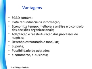 Vantagens

• SGBD comum;
• Evita redundância da informação;
• Economiza tempo: melhora a análise e o controlo
  das decisões organizacionais;
• Adaptação e reestruturação dos processos de
  negócio;
• Desenho estruturado e modular;
• Suporte;
• Possibilidade de upgrades;
• e-commerce, e-business;


   Prof. Thiago Casácio
Prof. Mario Silvestri Filho
                              Universidade do Algarve
 