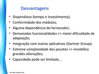 Desvantagens
• Dispendioso (tempo e investimento);
• Conformidade dos módulos;
• Alguma dependência do fornecedor;
• Demasiadas funcionalidades => maior dificuldade de
  adaptação;
• Integração com outros aplicativos (Gartner Group);
• Extrema complexidade dos pacotes => inviabiliza
  grandes alterações;
• Capacidade pode ser limitada...


Prof. Mario Silvestri Filho
                              Universidade do Algarve
 