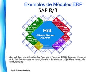Exemplos de Módulos ERP
                                   SAP R/3




•   Os módulos mais utilizados são: Controlo e Finanças (FICO), Recursos Humanos
    (HR), Gestão de materiais (MM), Distribuição e vendas (SD) e Planeamento da
    Produção (PP)


       Prof. Thiago Casácio
    Prof. Mario Silvestri Filho
                                  Universidade do Algarve
 