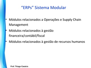 “ERPs” Sistema Modular

• Módulos relacionados a Operações e Supply Chain
  Management
• Módulos relacionados à gestão
  financeira/contábil/fiscal
• Módulos relacionados à gestão de recursos humanos




     Prof. Thiago Casácio
  Prof. Mario Silvestri Filho
 