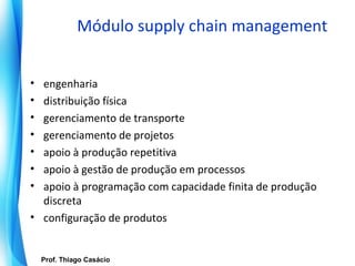 Módulo supply chain management


• engenharia
• distribuição física
• gerenciamento de transporte
• gerenciamento de projetos
• apoio à produção repetitiva
• apoio à gestão de produção em processos
• apoio à programação com capacidade finita de produção
  discreta
• configuração de produtos


   Prof. Thiago Casácio
Prof. Mario Silvestri Filho
 