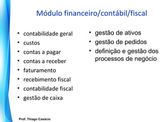 Módulo financeiro/contábil/fiscal

 •    contabilidade geral      • gestão de ativos
 •    custos                   • gestão de pedidos
 •    contas a pagar           • definição e gestão dos
 •    contas a receber           processos de negócio
 •    faturamento
 •    recebimento fiscal
 •    contabilidade fiscal
 •    gestão de caixa


   Prof. Thiago Casácio
Prof. Mario Silvestri Filho
 