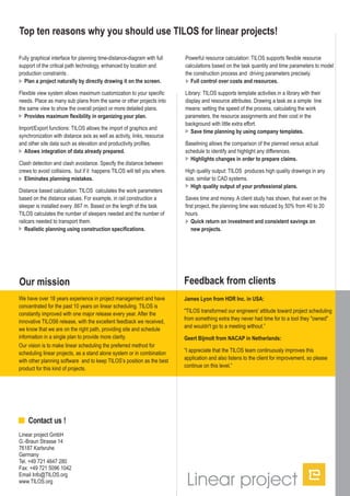 Fully graphical interface for planning time-distance-diagram with full
support of the critical path technology, enhanced by location and
production constraints .
Flexible view system allows maximum customization to your specific
needs. Place as many sub plans from the same or other projects into
the same view to show the overall project or more detailed plans.
Import/Export functions: TILOS allows the import of graphics and
synchronization with distance axis as well as activity, links, resource
and other site data such as elevation and productivity profiles.
Clash detection and clash avoidance. Specify the distance between
crews to avoid collisions, but if it happens TILOS will tell you where.
Distance based calculation: TILOS calculates the work parameters
based on the distance values. For example, in rail construction a
sleeper is installed every .667 m. Based on the length of the task
TILOS calculates the number of sleepers needed and the number of
railcars needed to transport them.
Plan a project naturally by directly drawing it on the screen.
Provides maximum flexibility in organizing your plan.
Allows integration of data already prepared.
Eliminates planning mistakes.
Realistic planning using construction specifications.
Top ten reasons why you should use TILOS for linear projects!
Powerful resource calculation: TILOS supports flexible resource
calculations based on the task quantity and time parameters to model
the construction process and driving parameters precisely.
Library: TILOS supports template activities in a library with their
display and resource attributes. Drawing a task as a simple line
means: setting the speed of the process, calculating the work
parameters, the resource assignments and their cost in the
background with little extra effort.
Baselining allows the comparison of the planned versus actual
schedule to identify and highlight any differences.
High quality output: TILOS produces high quality drawings in any
size, similar to CAD systems.
Saves time and money. A client study has shown, that even on the
first project, the planning time was reduced by 50% from 40 to 20
hours.
Full control over costs and resources.
Save time planning by using company templates.
Highlights changes in order to prepare claims.
High quality output of your professional plans.
Quick return on investment and consistent savings on
new projects.
Our mission
We have over 18 years experience in project management and have
concentrated for the past 10 years on linear scheduling. TILOS is
constantly improved with one major release every year. After the
innovative TILOS6 release, with the excellent feedback we received,
we know that we are on the right path, providing site and schedule
information in a single plan to provide more clarity.
Our vision is to make linear scheduling the preferred method for
scheduling linear projects, as a stand alone system or in combination
with other planning software and to keep TILOS’s position as the best
product for this kind of projects.
Feedback from clients
James Lyon from HDR Inc. in USA:
"TILOS transformed our engineers' attitude toward project scheduling
from something extra they never had time for to a tool they "owned"
and wouldn't go to a meeting without.”
“I appreciate that the TILOS team continuously improves this
application and also listens to the client for improvement, so please
continue on this level.”
Geert Bijmolt from NACAP in Netherlands:
Linear project GmbH
G.-Braun Strasse 14
76187 Karlsruhe
Germany
Tel. +49 721 4647 280
Fax: +49 721 5096 1042
Email Info@TILOS.org
www.TILOS.org
Contact us !
 