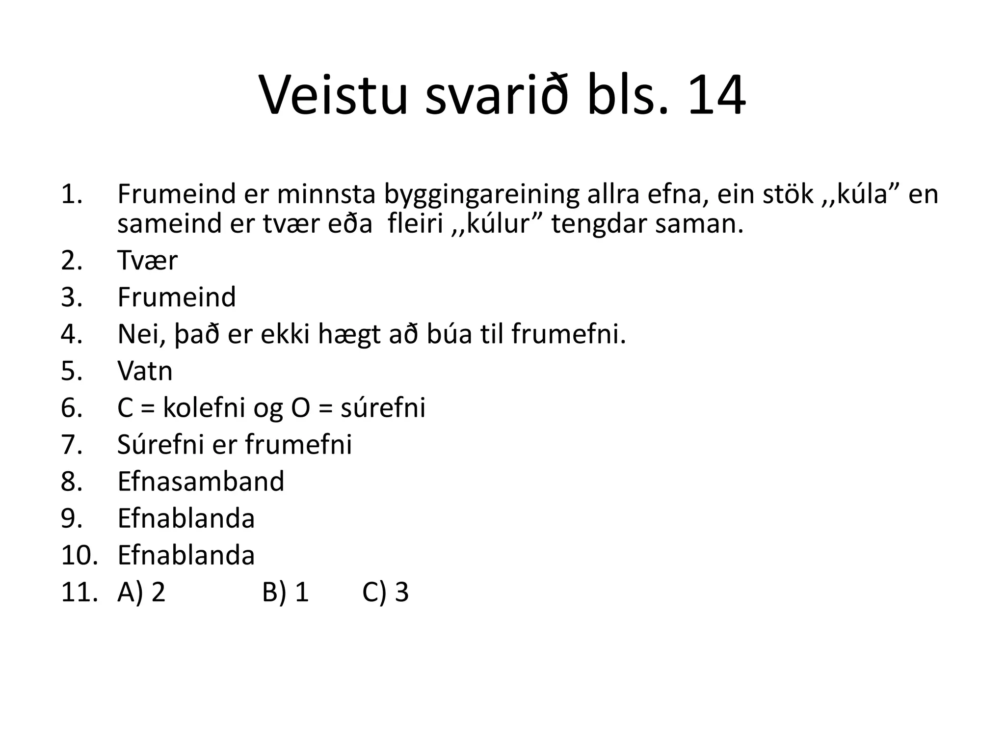 Veistu svarið bls. 14
1.  Frumeind er minnsta byggingareining allra efna, ein stök ,,kúla” en
    sameind er tvær eða fleiri ,,kúlur” tengdar saman.
2. Tvær
3. Frumeind
4. Nei, það er ekki hægt að búa til frumefni.
5. Vatn
6. C = kolefni og O = súrefni
7. Súrefni er frumefni
8. Efnasamband
9. Efnablanda
10. Efnablanda
11. A) 2        B) 1    C) 3
 