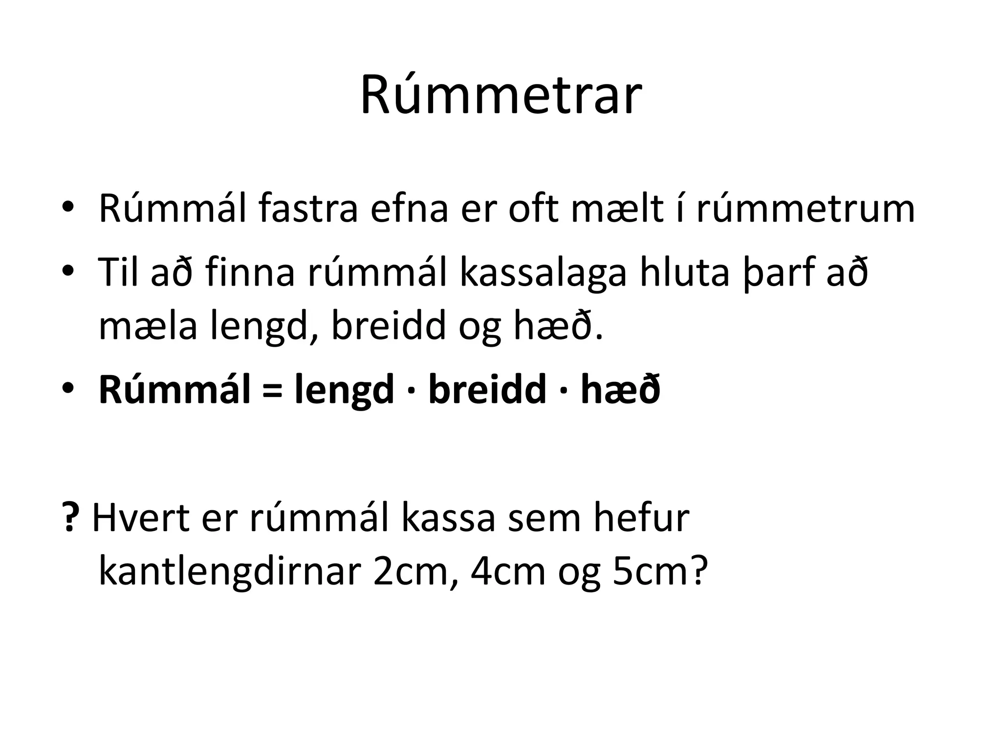 Rúmmetrar
• Rúmmál fastra efna er oft mælt í rúmmetrum
• Til að finna rúmmál kassalaga hluta þarf að
  mæla lengd, breidd og hæð.
• Rúmmál = lengd ∙ breidd ∙ hæð

? Hvert er rúmmál kassa sem hefur
  kantlengdirnar 2cm, 4cm og 5cm?
 