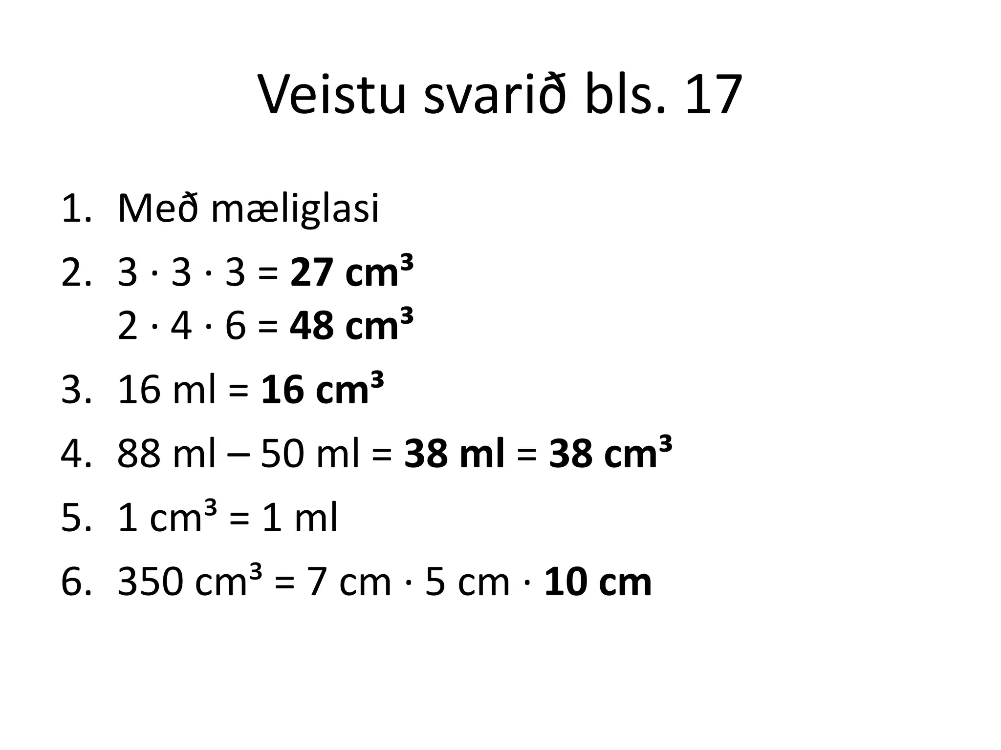Veistu svarið bls. 17
1. Með mæliglasi
2. 3 ∙ 3 ∙ 3 = 27 cm³
   2 ∙ 4 ∙ 6 = 48 cm³
3. 16 ml = 16 cm³
4. 88 ml – 50 ml = 38 ml = 38 cm³
5. 1 cm³ = 1 ml
6. 350 cm³ = 7 cm ∙ 5 cm ∙ 10 cm
 