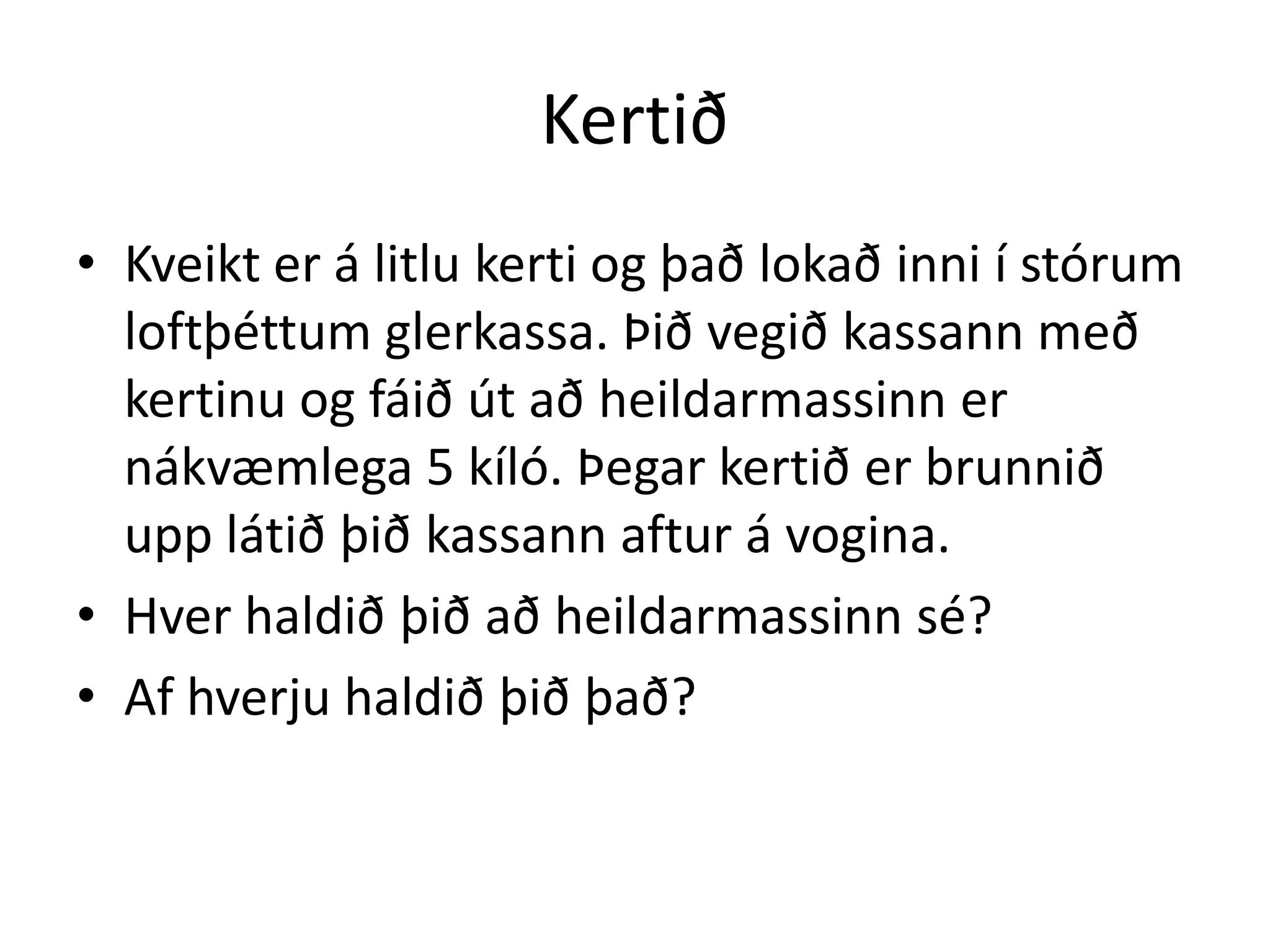 Kertið
• Kveikt er á litlu kerti og það lokað inni í stórum
  loftþéttum glerkassa. Þið vegið kassann með
  kertinu og fáið út að heildarmassinn er
  nákvæmlega 5 kíló. Þegar kertið er brunnið
  upp látið þið kassann aftur á vogina.
• Hver haldið þið að heildarmassinn sé?
• Af hverju haldið þið það?
 