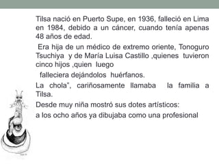 Tilsa nació en Puerto Supe, en 1936, falleció en Lima
en 1984, debido a un cáncer, cuando tenía apenas
48 años de edad.
Era hija de un médico de extremo oriente, Tonoguro
Tsuchiya y de María Luisa Castillo ,quienes tuvieron
cinco hijos ,quien luego
falleciera dejándolos huérfanos.
La chola”, cariñosamente llamaba la familia a
Tilsa.
Desde muy niña mostró sus dotes artísticos:
a los ocho años ya dibujaba como una profesional
 