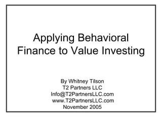 Applying Behavioral
            Finance to Value Investing

                                     By Whitney Tilson
                                     T2 Partners LLC
                                 Info@T2PartnersLLC.com
                                  www.T2PartnersLLC.com
                                      November 2005
T2 Partners LLC, November 2005                            -0-
 