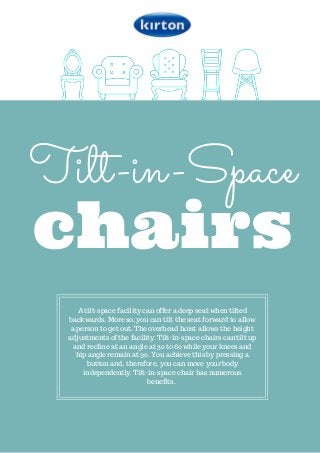 Tilt-in-Space
chairs
A tilt-space facility can offer a deep seat when tilted
backwards. More so, you can tilt the seat forward to allow
a person to get out. The overhead hoist allows the height
adjustments of the facility. Tilt-in-space chairs can tilt up
and recline at an angle at 30 to 60 while your knees and
hip angle remain at 90. You achieve this by pressing a
button and, therefore, you can move your body
independently. Tilt-in-space chair has numerous
benefits.
 