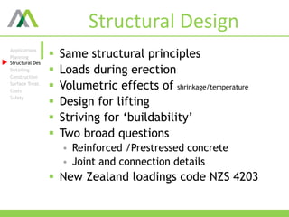 Structural Design
 Same structural principles
 Loads during erection
 Volumetric effects of shrinkage/temperature
 Design for lifting
 Striving for ‘buildability’
 Two broad questions
 Reinforced /Prestressed concrete
 Joint and connection details
 New Zealand loadings code NZS 4203
Applications
Planning
Structural Des
Detailing
Construction
Surface Treat.
Costs
Safety
 