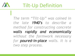 Tilt-Up Definition
The term “Tilt-Up” was coined in
the late 1940’s to describe a
method for constructing concrete
walls rapidly and economically
without the formwork necessary
for poured-in-place walls. It is a
two step process.
 