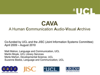 CAVA A Human  C ommunication  A udio- V isual  A rchive Co-funded by UCL and the JISC (Joint Information Systems Committee)  April 2009 – August 2010 Matt Mahon, Language and Communication, UCL Martin Moyle, UCL Library Services Merle Mahon, Developmental Science, UCL Suzanne Beeke, Language and Communication, UCL 