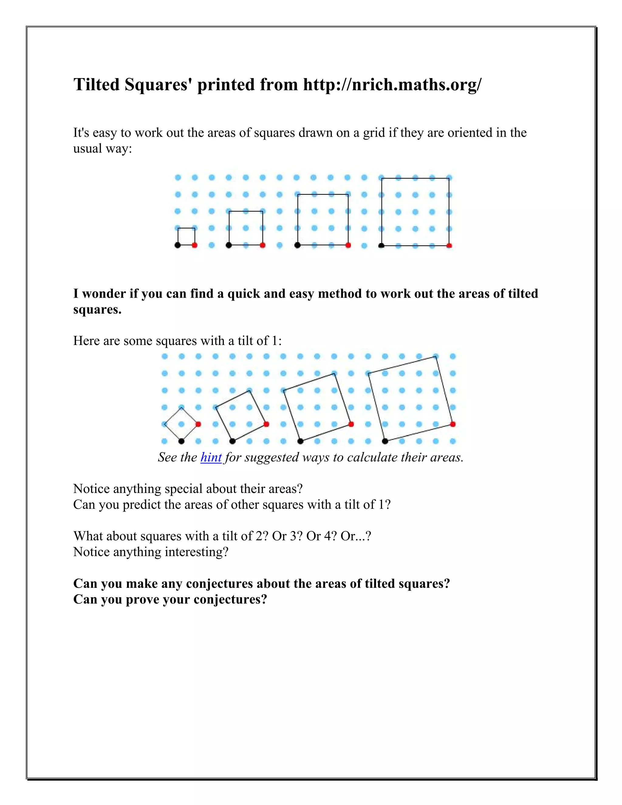 Tilted Squares' printed from http://nrich.maths.org/
It's easy to work out the areas of squares drawn on a grid if they are oriented in the
usual way:
I wonder if you can find a quick and easy method to work out the areas of tilted
squares.
Here are some squares with a tilt of 1:
See the hint for suggested ways to calculate their areas.
Notice anything special about their areas?
Can you predict the areas of other squares with a tilt of 1?
What about squares with a tilt of 2? Or 3? Or 4? Or...?
Notice anything interesting?
Can you make any conjectures about the areas of tilted squares?
Can you prove your conjectures?